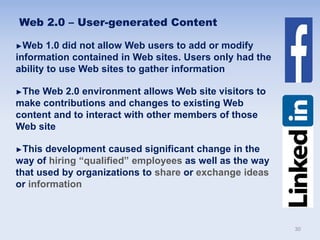 Web 2.0 – User-generated Content
►Web 1.0 did not allow Web users to add or modify
information contained in Web sites. Users only had the
ability to use Web sites to gather information
►The Web 2.0 environment allows Web site visitors to
make contributions and changes to existing Web
content and to interact with other members of those
Web site
►This development caused significant change in the
way of hiring “qualified” employees as well as the way
that used by organizations to share or exchange ideas
or information
30
 