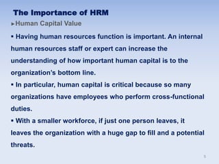 ►Human Capital Value
 Having human resources function is important. An internal
human resources staff or expert can increase the
understanding of how important human capital is to the
organization’s bottom line.
 In particular, human capital is critical because so many
organizations have employees who perform cross-functional
duties.
 With a smaller workforce, if just one person leaves, it
leaves the organization with a huge gap to fill and a potential
threats.
The Importance of HRM
5
 
