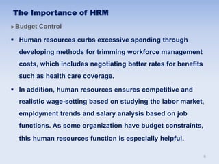 ►Budget Control
 Human resources curbs excessive spending through
developing methods for trimming workforce management
costs, which includes negotiating better rates for benefits
such as health care coverage.
 In addition, human resources ensures competitive and
realistic wage-setting based on studying the labor market,
employment trends and salary analysis based on job
functions. As some organization have budget constraints,
this human resources function is especially helpful.
The Importance of HRM
6
 