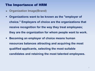 ► Organization Image(Brand)
 Organizations want to be known as the "employer of
choice." Employers of choice are the organizations that
receive recognition for the way they treat employees;
they are the organization for whom people want to work.
 Becoming an employer of choice means human
resources balances attracting and acquiring the most
qualified applicants, selecting the most suitable
candidates and retaining the most talented employees.
The Importance of HRM
7
 