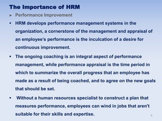 The Importance of HRM
► Performance Improvement
 HRM develops performance management systems in the
organization, a cornerstone of the management and appraisal of
an employee’s performance is the inculcation of a desire for
continuous improvement.
 The ongoing coaching is an integral aspect of performance
management, while performance appraisal is the time period in
which to summarize the overall progress that an employee has
made as a result of being coached, and to agree on the new goals
that should be set.
 Without a human resources specialist to construct a plan that
measures performance, employees can wind in jobs that aren't
suitable for their skills and expertise. 9
 