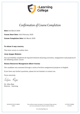 Confirmation of Course Completion
Date:3rd March 2020
Course Start Date: 16th February 2020
Course Completion Date:3rd March 2020
To whom it may concern,
This letter serves to confirm that:
Jerry Ayagan Modesto
has successfully completed all required elements (learning outcomes, assignments and projects) of
the following online course:
Human Resources Management (Short Course)
The candidate was assessed through a series of written assignments/projects in English.
If you have any further questions, please do not hesitate to contact me.
Yours sincerely,
Dr. Irfan Raja
Director - Learning
REGISTRATION NUMBER This certificate remains the property of eLearning College and must LETTER NUMBER
164633 not in any circumstances be altered or otherwise defaced. LC38166
www.elearningcollege.com
 