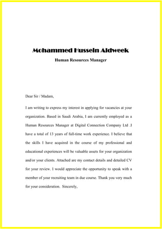 Mohammed Hussein Aldweek
                    Human Resources Manager




Dear Sir / Madam,


I am writing to express my interest in applying for vacancies at your

organization. Based in Saudi Arabia, I am currently employed as a

Human Resources Manager at Digital Connection Company Ltd .I

have a total of 13 years of full-time work experience. I believe that

the skills I have acquired in the course of my professional and

educational experiences will be valuable assets for your organization

and/or your clients. Attached are my contact details and detailed CV

for your review. I would appreciate the opportunity to speak with a

member of your recruiting team in due course. Thank you very much

for your consideration. Sincerely,
 