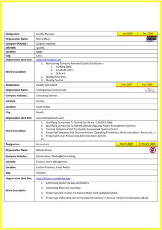 Designation:             Quality Manager                                                                   Jan 2006     Dec 2008
Organization Name:       Merry Moon
Company Industry :       Surgical Implants.
Job Role:                Quality.
Location:                Egypt.
City:                    Cairo.
Organization Web Site:   www.merrymoon.com
                             1. Maintaining Company Awarded Quality Certificates:-
                                      a. ISO9001:2000.
                                      b. ISO13485:2003.
Work Description:
                                      c. CE Mark.
                             2. Quality Assurance.
                             3. Quality Control.
Designation:             Quality Consultant.                                                              Mar 2007      Feb 2008

Organization Name:       Thehopevision Consultants.

Company Industry :       Consulting Services.

Job Role:                Quality.

Location:                Saudi Arabia

City:                    Riyadh

Organization Web Site:   www.thehopevision.com
                             1. Qualifying Companies To Quality Certificate I.S.O 9001:2000.
                             2. Qualifying Companies To SQPMS (Standard Quality Project Management System).
                             3. Training Companies Staff For Quality Assurance& Quality Control.
Work Description:
                             4. Preparing Companies Full Documentations (Operating Procedures, Work instructions, Forms, etc...)
                             5. Preparing Human Resources& Administrations System.
                             Etc...
Designation:             Accountant                                                                      March 2007   February 2008

Organization Name:       Alfozan Group

Company Industry :       Construction, Trading& Contracting.

Job Role:                Finance, Store Management.

Location:                Eastern Province, Saudi Arabia

City:                    Al-Khafji

Organization Web Site:   http://alfozan.com/Home.aspx
                             1.      Controlling Tenders & Sub-Contractors.
                             2.      Controlling Materials Inventory.
Work Description:
                             3.      Preparing Sales Invoices To Aramco Khafji Joint Operations (KJO).
                             4.      Preparing Employees& Cars Entry IDs& Permissions To Aramco Khafji Joint Operations (KJO).
 