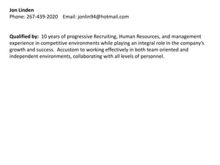 Jon Linden
Phone: 267-439-2020 Email: jonlin94@hotmail.com


Qualified by: 10 years of progressive Recruiting, Human Resources, and management
experience in competitive environments while playing an integral role in the company’s
growth and success. Accustom to working effectively in both team oriented and
independent environments, collaborating with all levels of personnel.
 