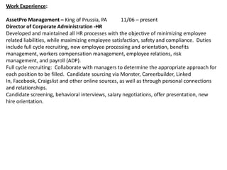 Work Experience:

AssetPro Management – King of Prussia, PA          11/06 – present
Director of Corporate Administration -HR
Developed and maintained all HR processes with the objective of minimizing employee
related liabilities, while maximizing employee satisfaction, safety and compliance. Duties
include full cycle recruiting, new employee processing and orientation, benefits
management, workers compensation management, employee relations, risk
management, and payroll (ADP).
Full cycle recruiting: Collaborate with managers to determine the appropriate approach for
each position to be filled. Candidate sourcing via Monster, Careerbuilder, Linked
In, Facebook, Craigslist and other online sources, as well as through personal connections
and relationships.
Candidate screening, behavioral interviews, salary negotiations, offer presentation, new
hire orientation.
 