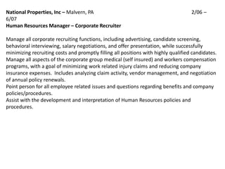 National Properties, Inc – Malvern, PA                                              2/06 –
6/07
Human Resources Manager – Corporate Recruiter

Manage all corporate recruiting functions, including advertising, candidate screening,
behavioral interviewing, salary negotiations, and offer presentation, while successfully
minimizing recruiting costs and promptly filling all positions with highly qualified candidates.
Manage all aspects of the corporate group medical (self insured) and workers compensation
programs, with a goal of minimizing work related injury claims and reducing company
insurance expenses. Includes analyzing claim activity, vendor management, and negotiation
of annual policy renewals.
Point person for all employee related issues and questions regarding benefits and company
policies/procedures.
Assist with the development and interpretation of Human Resources policies and
procedures.
 