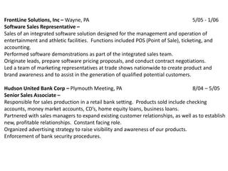 FrontLine Solutions, Inc – Wayne, PA                                                5/05 - 1/06
Software Sales Representative –
Sales of an integrated software solution designed for the management and operation of
entertainment and athletic facilities. Functions included POS (Point of Sale), ticketing, and
accounting.
Performed software demonstrations as part of the integrated sales team.
Originate leads, prepare software pricing proposals, and conduct contract negotiations.
Led a team of marketing representatives at trade shows nationwide to create product and
brand awareness and to assist in the generation of qualified potential customers.

Hudson United Bank Corp – Plymouth Meeting, PA                                     8/04 – 5/05
Senior Sales Associate –
Responsible for sales production in a retail bank setting. Products sold include checking
accounts, money market accounts, CD’s, home equity loans, business loans.
Partnered with sales managers to expand existing customer relationships, as well as to establish
new, profitable relationships. Constant facing role.
Organized advertising strategy to raise visibility and awareness of our products.
Enforcement of bank security procedures.
 