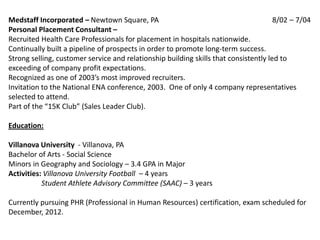 Medstaff Incorporated – Newtown Square, PA                                            8/02 – 7/04
Personal Placement Consultant –
Recruited Health Care Professionals for placement in hospitals nationwide.
Continually built a pipeline of prospects in order to promote long-term success.
Strong selling, customer service and relationship building skills that consistently led to
exceeding of company profit expectations.
Recognized as one of 2003’s most improved recruiters.
Invitation to the National ENA conference, 2003. One of only 4 company representatives
selected to attend.
Part of the “15K Club” (Sales Leader Club).

Education:

Villanova University - Villanova, PA
Bachelor of Arts - Social Science
Minors in Geography and Sociology – 3.4 GPA in Major
Activities: Villanova University Football – 4 years
           Student Athlete Advisory Committee (SAAC) – 3 years

Currently pursuing PHR (Professional in Human Resources) certification, exam scheduled for
December, 2012.
 