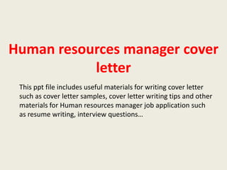 Human resources manager cover
letter
This ppt file includes useful materials for writing cover letter
such as cover letter samples, cover letter writing tips and other
materials for Human resources manager job application such
as resume writing, interview questions…

 