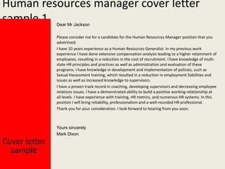 Human resources manager cover letter
sample 1
Dear Mr Jackson

Please consider me for a candidate for the Human Resources Manager position that you
advertised.
I have 10 years experience as a Human Resources Generalist. In my previous work
experience I have done extensive compensation analysis leading to a higher retainment of
employees, resulting in a reduction in the cost of recruitment. I have knowledge of multistate HR principles and practices as well as administration and evaluation of these
programs. I have knowledge in development and implementation of policies, such as
Sexual Harassment training, which resulted in a reduction in employment liabilities and
issues as well as increased knowledge to supervisors.
I have a proven track record in coaching, developing supervisors and decreasing employee
relations issues. I have a demonstrated ability to build a positive working relationship at
all levels. I have experience with training, HR metrics, and numerous HR systems. In this
position I will bring reliability, professionalism and a well-rounded HR professional.
Thank you for your consideration. I look forward to hearing from you soon.

Yours sincerely
Mark Dixon

Cover letter
sample

 
