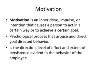Motivation
• Motivation is an inner drive, impulse, or
intention that causes a person to act in a
certain way or to achieve a certain goal.
• Psychological process that arouse and direct
goal directed behavior.
• is the direction, level of effort and extent of
persistence evident in the behavior of the
employee.
 
