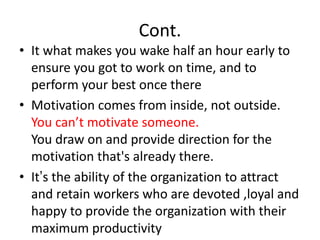 Cont.
• It what makes you wake half an hour early to
ensure you got to work on time, and to
perform your best once there
• Motivation comes from inside, not outside.
You can’t motivate someone.
You draw on and provide direction for the
motivation that's already there.
• It’s the ability of the organization to attract
and retain workers who are devoted ,loyal and
happy to provide the organization with their
maximum productivity
 
