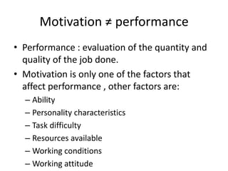Motivation ≠ performance
• Performance : evaluation of the quantity and
quality of the job done.
• Motivation is only one of the factors that
affect performance , other factors are:
– Ability
– Personality characteristics
– Task difficulty
– Resources available
– Working conditions
– Working attitude
 