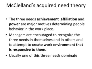 McClelland’s acquired need theory
• The three needs achievement ,affiliation and
power are major motives determining people
behavior in the work place.
• Managers are encouraged to recognize the
three needs in themselves and in others and
to attempt to create work environment that
is responsive to them.
• Usually one of this three needs dominate
 