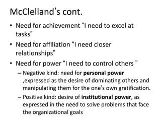 McClelland’s cont.
• Need for achievement “I need to excel at
tasks”
• Need for affiliation “I need closer
relationships”
• Need for power “I need to control others ”
– Negative kind: need for personal power
,expressed as the desire of dominating others and
manipulating them for the one’s own gratification.
– Positive kind: desire of institutional power, as
expressed in the need to solve problems that face
the organizational goals
 
