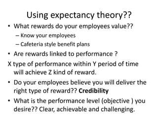 Using expectancy theory??
• What rewards do your employees value??
– Know your employees
– Cafeteria style benefit plans
• Are rewards linked to performance ?
X type of performance within Y period of time
will achieve Z kind of reward.
• Do your employees believe you will deliver the
right type of reward?? Credibility
• What is the performance level (objective ) you
desire?? Clear, achievable and challenging.
 