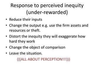 Response to perceived inequity
(under-rewarded)
• Reduce their inputs
• Change the output e.g. use the firm assets and
resources or theft.
• Distort the inequity they will exaggerate how
hard they work
• Change the object of comparison
• Leave the situation.
(((ALL ABOUT PERCEPTION!!!)))
 