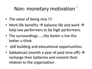 Non- monetary motivation `
• The value of being nice !!!
• Work life benefits  balance life and work 
help low performers to be high performers.
• The surroundings …..the better u live the
better u think
• skill building and educational opportunities
• Sabbaticals (month a year of paid time off)-
recharge their batteries and cement their
relation to the organization .
 
