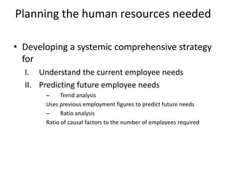 Planning the human resources needed
• Developing a systemic comprehensive strategy
for
I. Understand the current employee needs
II. Predicting future employee needs
– Trend analysis
Uses previous employment figures to predict future needs
– Ratio analysis
Ratio of causal factors to the number of employees required
 