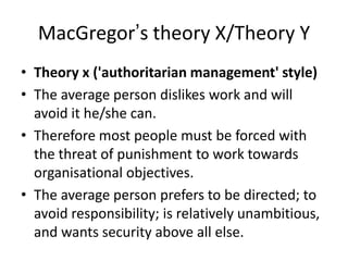 MacGregor’s theory X/Theory Y
• Theory x ('authoritarian management' style)
• The average person dislikes work and will
avoid it he/she can.
• Therefore most people must be forced with
the threat of punishment to work towards
organisational objectives.
• The average person prefers to be directed; to
avoid responsibility; is relatively unambitious,
and wants security above all else.
 