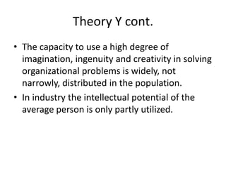 Theory Y cont.
• The capacity to use a high degree of
imagination, ingenuity and creativity in solving
organizational problems is widely, not
narrowly, distributed in the population.
• In industry the intellectual potential of the
average person is only partly utilized.
 