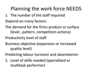 Planning the work force NEEDS
1. The number of the staff required
Depend on many factors:
The demand for the firms product or surface
(level , pattern, competitors actions)
Productivity level of staff
Business objective (expansion or increased
quality level)
Predicting labour turnover and absenteeism
2. Level of skills needed (specialized or
multitask performer)
 