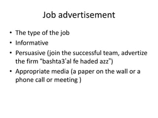 Job advertisement
• The type of the job
• Informative
• Persuasive (join the successful team, advertize
the firm “bashta3’al fe haded azz”)
• Appropriate media (a paper on the wall or a
phone call or meeting )
 