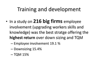 Training and development
• In a study on 216 big firms employee
involvement (upgrading workers skills and
knowledge) was the best stratge offering the
highest return over down sizing and TQM
– Employee involvement 19.1 %
– Downsizing 15.4%
– TQM 15%
 