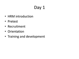 Day 1
• HRM introduction
• Pretest
• Recruitment
• Orientation
• Training and development
 