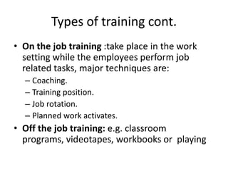 Types of training cont.
• On the job training :take place in the work
setting while the employees perform job
related tasks, major techniques are:
– Coaching.
– Training position.
– Job rotation.
– Planned work activates.
• Off the job training: e.g. classroom
programs, videotapes, workbooks or playing
 