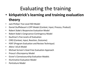 Evaluating the training
• kirkpatrick's learning and training evaluation
theory
• Jack Phillips' Five Level ROI Model
• Daniel Stufflebeam's CIPP Model (Context, Input, Process, Product)
• Robert Stake's Responsive Evaluation Model
• Robert Stake's Congruence-Contingency Model
• Kaufman's Five Levels of Evaluation
• CIRO (Context, Input, Reaction, Outcome)
• PERT (Program Evaluation and Review Technique)
• Alkins' UCLA Model
• Michael Scriven's Goal-Free Evaluation Approach
• Provus's Discrepancy Model
• Eisner's Connoisseurship Evaluation Models
• Illuminative Evaluation Model
• Portraiture Model
 