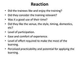 Reaction
• Did the trainees like and enjoy the training?
• Did they consider the training relevant?
• Was it a good use of their time?
• Did they like the venue, the style, timing, domestics,
etc?
• Level of participation.
• Ease and comfort of experience.
• Level of effort required to make the most of the
learning.
• Perceived practicability and potential for applying the
learning.
 