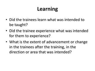 Learning
• Did the trainees learn what was intended to
be taught?
• Did the trainee experience what was intended
for them to experience?
• What is the extent of advancement or change
in the trainees after the training, in the
direction or area that was intended?
 