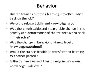 Behavior
• Did the trainees put their learning into effect when
back on the job?
• Were the relevant skills and knowledge used
• Was there noticeable and measurable change in the
activity and performance of the trainees when back
in their roles?
• Was the change in behavior and new level of
knowledge sustained?
• Would the trainee be able to transfer their learning
to another person?
• Is the trainee aware of their change in behaviour,
knowledge, skill level?
 