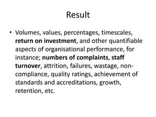 Result
• Volumes, values, percentages, timescales,
return on investment, and other quantifiable
aspects of organisational performance, for
instance; numbers of complaints, staff
turnover, attrition, failures, wastage, non-
compliance, quality ratings, achievement of
standards and accreditations, growth,
retention, etc.
 