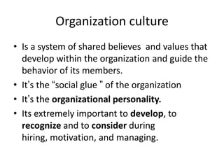 Organization culture
• Is a system of shared believes and values that
develop within the organization and guide the
behavior of its members.
• It’s the “social glue ” of the organization
• It’s the organizational personality.
• Its extremely important to develop, to
recognize and to consider during
hiring, motivation, and managing.
 