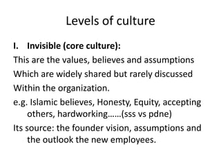 Levels of culture
I. Invisible (core culture):
This are the values, believes and assumptions
Which are widely shared but rarely discussed
Within the organization.
e.g. Islamic believes, Honesty, Equity, accepting
others, hardworking……(sss vs pdne)
Its source: the founder vision, assumptions and
the outlook the new employees.
 