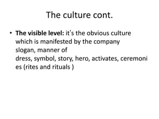 The culture cont.
• The visible level: it’s the obvious culture
which is manifested by the company
slogan, manner of
dress, symbol, story, hero, activates, ceremoni
es (rites and rituals )
 