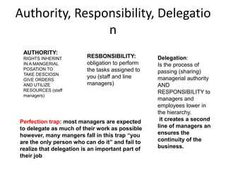 Authority, Responsibility, Delegatio
n
AUTHORITY:
RIGHTS INHERINT
IN A MANGERIAL
POSATION TO
TAKE DESCIOSN
GIVE ORDERS
AND UTILIZE
RESOURCES (staff
managers)
RESBONSIBILITY:
obligation to perform
the tasks assigned to
you (staff and line
managers)
Delegation:
Is the process of
passing (sharing)
managerial authority
AND
RESPONSIBILITY to
managers and
employees lower in
the hierarchy.
it creates a second
line of managers an
ensures the
continuity of the
business.
Perfection trap: most managers are expected
to delegate as much of their work as possible
however, many mangers fall in this trap “you
are the only person who can do it” and fail to
realize that delegation is an important part of
their job
 