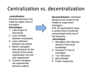 Centralization vs. decentralization
centralization
Important decisions are
made by higher level of
managers.
Advantages:
1. Little scope for
discussion.
2. Less conflicts
between employees.
3. Less confusion
between the clients.
4. Senior managers
take decisions for the
interest of the whole
organization not only
their department
5. Central managers
are experienced
decision makers
Decentralization: important
decisions are made by the
middle or supervision
managers.
N.B. all organizations keep
a certain level of authority
concentrated at the top of
the hierarchy
advantages:
1. Managers who take the
decision have local
knowledge
2. Develop 2nd line of
managers
3. +ve motivation
4. More flexible
5. Faster responses
 