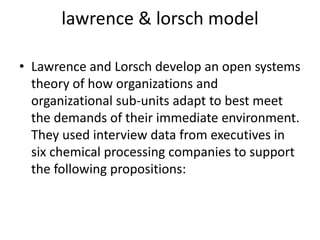 lawrence & lorsch model
• Lawrence and Lorsch develop an open systems
theory of how organizations and
organizational sub-units adapt to best meet
the demands of their immediate environment.
They used interview data from executives in
six chemical processing companies to support
the following propositions:
 