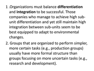 1 .Organizations must balance differentiation
and integration to be successful. Those
companies who manage to achieve high sub-
unit differentiation and yet still maintain high
integration between sub-units seem to be
best equipped to adapt to environmental
changes.
2. Groups that are organized to perform simpler,
more certain tasks (e.g., production groups)
usually have more formal structure than
groups focusing on more uncertain tasks (e.g.,
research and development).
 