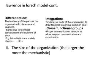 lawrence & lorsch model cont.
II. The size of the organization (the larger the
more the mechanistic)
Differentiation:
The tendency of the parts of the
organization to disperse and
fragment.
•It arise due to technical
specialization and divisions of
labor.
•E.g. Mitsubishi (cars, mobile
phones ……etc.)
Integration:
Tendency of parts of the organization to
draw together to achieve common goal
•Cross functional groups
•Proper communication network to
allow frequent communication and
coordination
 