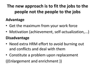 The new approach is to fit the jobs to the
people not the people to the jobs
Advantage
• Get the maximum from your work force
• Motivation (achievement, self-actualization,...)
Disadvantage
• Need extra HRM effort to avoid burning out
and conflicts and deal with them
• Constitute a problem upon replacement
((Enlargement and enrichment ))
 
