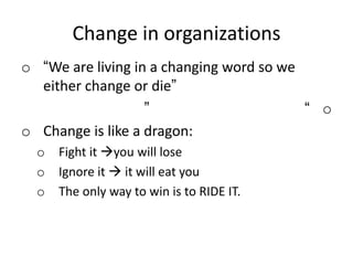 Change in organizations
o “We are living in a changing word so we
either change or die”
o“”
o Change is like a dragon:
o Fight it you will lose
o Ignore it  it will eat you
o The only way to win is to RIDE IT.
 