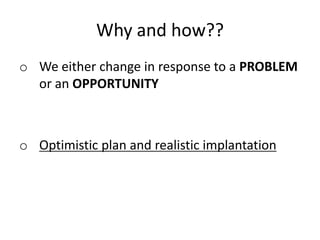 Why and how??
o We either change in response to a PROBLEM
or an OPPORTUNITY
o Optimistic plan and realistic implantation
 