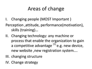 Areas of change
I. Changing people (MOST Important )
Perception ,attitude, performance(motivation),
skills (training)…
II. Changing technology: any machine or
process that enable the organization to gain
a competitive advantage (1)
e.g. new device,
new website ,new registration system….
III. changing structure
IV. Change strategy
 