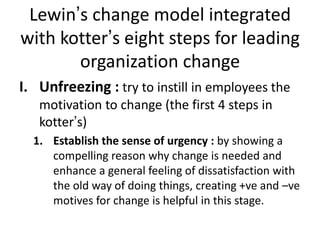Lewin’s change model integrated
with kotter’s eight steps for leading
organization change
I. Unfreezing : try to instill in employees the
motivation to change (the first 4 steps in
kotter’s)
1. Establish the sense of urgency : by showing a
compelling reason why change is needed and
enhance a general feeling of dissatisfaction with
the old way of doing things, creating +ve and –ve
motives for change is helpful in this stage.
 