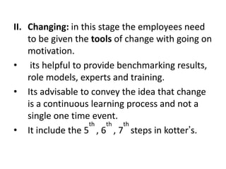 II. Changing: in this stage the employees need
to be given the tools of change with going on
motivation.
• its helpful to provide benchmarking results,
role models, experts and training.
• Its advisable to convey the idea that change
is a continuous learning process and not a
single one time event.
• It include the 5
th
, 6
th
, 7
th
steps in kotter’s.
 